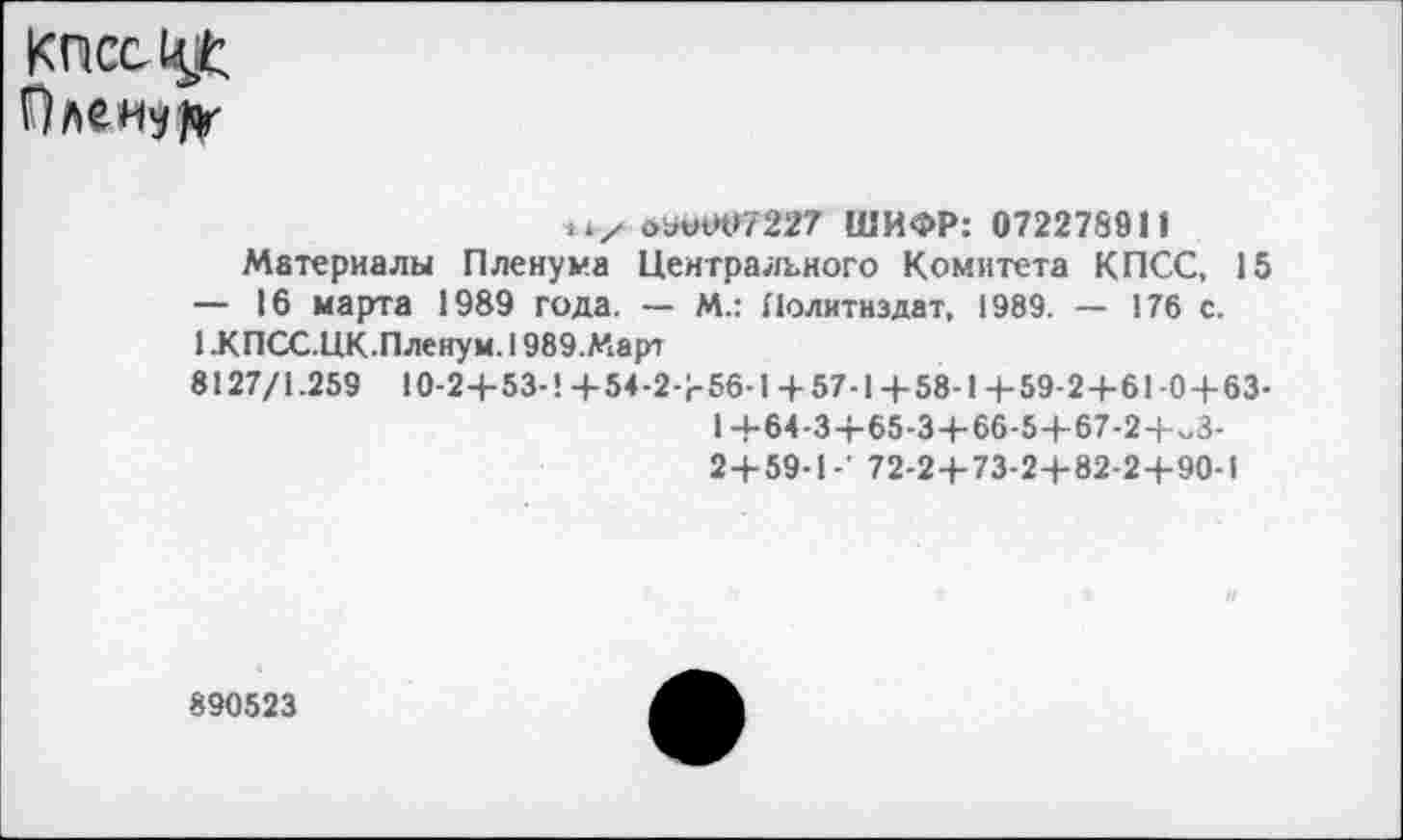 ﻿оьо04>7227 ШИФР: 072278911
Материалы Пленума Центрального Комитета КПСС, 15
— 16 марта 1989 года. — И.: Политиздат, 1989. — 176 с.
1 .КПСС.ЦК.Пленум. 1989.Март
8127/1.259 10-2+53-1 +54-2+56-1 + 57-1 +58-1 +59-2+61-0+63-
1 +64-3+65-3 + 66-5+67-2+^3-
2+59-1-’ 72-2+73-2+82-2+90-1
890523